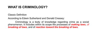WHAT IS CRIMINOLOGY?
Classic Definition
According to Edwin Sutherland and Donald Cressey:
Criminology is a body of knowledge regarding crime as a social
phenomenon. It includes within its scope the processes of making laws, of
breaking of laws, and of reaction toward the breaking of laws.
 