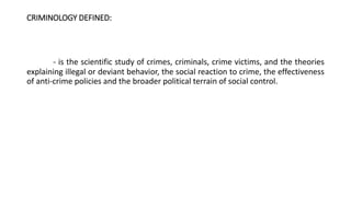 CRIMINOLOGY DEFINED:
- is the scientific study of crimes, criminals, crime victims, and the theories
explaining illegal or deviant behavior, the social reaction to crime, the effectiveness
of anti-crime policies and the broader political terrain of social control.
 