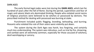 DARK AGES
The early formal legal codes were lost during the DARK AGES, which last for
hundred of years after the fall of Rome. During the period, superstition and fear of
magic and satanic black arts dominated thinking. People who violated social norms
of religious practices were believed to be witches or possessed by demons. The
prescribed method for dealing with possessed was burning at stake.
Punishment included public flogging, branding, beheading, and burning.
Peasants who violated the rule of their asters were violently put down.
The system during the Dark Ages was harsh, less forgiving, and certainly
much less understanding. The system was ridiculous, such as trial by fire, drowning,
and combat were all extremely common, especially for those accused of witchery,
devil worshipping or sorcery.
 
