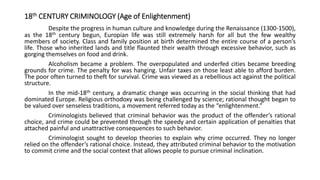 18th CENTURY CRIMINOLOGY (Age of Enlightenment)
Despite the progress in human culture and knowledge during the Renaissance (1300-1500),
as the 18th century begun, Europian life was still extremely harsh for all but the few wealthy
members of society. Class and family position at birth determined the entire course of a person’s
life. Those who inherited lands and title flaunted their wealth through excessive behavior, such as
gorging themselves on food and drink.
Alcoholism became a problem. The overpopulated and underfed cities became breeding
grounds for crime. The penalty for was hanging. Unfair taxes on those least able to afford burden.
The poor often turned to theft for survival. Crime was viewed as a rebellious act against the political
structure.
In the mid-18th century, a dramatic change was occurring in the social thinking that had
dominated Europe. Religious orthodoxy was being challenged by science; rational thought began to
be valued over senseless traditions, a movement referred today as the “enlightenment.”
Criminologists believed that criminal behavior was the product of the offender’s rational
choice, and crime could be prevented through the speedy and certain application of penalties that
attached painful and unattractive consequences to such behavior.
Criminologist sought to develop theories to explain why crime occurred. They no longer
relied on the offender’s rational choice. Instead, they attributed criminal behavior to the motivation
to commit crime and the social context that allows people to pursue criminal inclination.
 