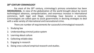 20th CENTURY CRIMINOLOGY
For most of the 20th century, criminology’s primary orientation has been
SOCIOLOGICAL. In view of the globalization of the world brought about by recent
technological advances, computerization, and enormous increase in international
commerce, both legal and illegal, criminology have become a necessity.
Criminologists are called upon to assist governments in devising strategies to deal
with a wide variety of international and transnational crime.
There are number of requirements for successful criminological research:
1. Studying law
2. Understanding criminal justice system
3. Learning about culture
4. Collecting reliable data
5. Engaging in research
6. Doing cross-cultural empirical research and studies.
 