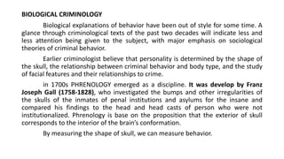 BIOLOGICAL CRIMINOLOGY
Biological explanations of behavior have been out of style for some time. A
glance through criminological texts of the past two decades will indicate less and
less attention being given to the subject, with major emphasis on sociological
theories of criminal behavior.
Earlier criminologist believe that personality is determined by the shape of
the skull, the relationship between criminal behavior and body type, and the study
of facial features and their relationships to crime.
in 1700s PHRENOLOGY emerged as a discipline. It was develop by Franz
Joseph Gall (1758-1828), who investigated the bumps and other irregularities of
the skulls of the inmates of penal institutions and asylums for the insane and
compared his findings to the head and head casts of person who were not
institutionalized. Phrenology is base on the proposition that the exterior of skull
corresponds to the interior of the brain’s conformation.
By measuring the shape of skull, we can measure behavior.
 
