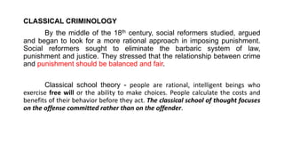 CLASSICAL CRIMINOLOGY
By the middle of the 18th century, social reformers studied, argued
and began to look for a more rational approach in imposing punishment.
Social reformers sought to eliminate the barbaric system of law,
punishment and justice. They stressed that the relationship between crime
and punishment should be balanced and fair.
Classical school theory - people are rational, intelligent beings who
exercise free will or the ability to make choices. People calculate the costs and
benefits of their behavior before they act. The classical school of thought focuses
on the offense committed rather than on the offender.
 