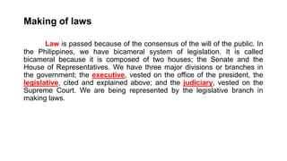 Making of laws
Law is passed because of the consensus of the will of the public. In
the Philippines, we have bicameral system of legislation. It is called
bicameral because it is composed of two houses; the Senate and the
House of Representatives. We have three major divisions or branches in
the government; the executive, vested on the office of the president, the
legislative, cited and explained above; and the judiciary, vested on the
Supreme Court. We are being represented by the legislative branch in
making laws.
 