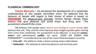 CLASSICAL CRIMINOLOGY
Cesare Beccaria – he pioneered the development of a systematic
understanding of why people committed crime. He believed that the
behavior of people with regard to their choice of action is based on
HEDONISM, the pleasure-pain principle: Human beings choose those
actions that give pleasure and avoid those that bring pain. “The
punishment should fit the crime.”
He believes that people were rational and intelligent human beings who
exercise free will. They commit crime because they imagine greater gains coming
from crime than conformity. For punishment to be effective, it must be certain,
severe and administered swiftly. His work, “ESSAY ON CRIMES AND
PUNISHMENT”, is considered to be one of the most influential papers he wrote.
• Free will – the ability to make a choice among various alternatives.
• Hedonistic – the attempt to maximize pleasure and minimize pain.
 