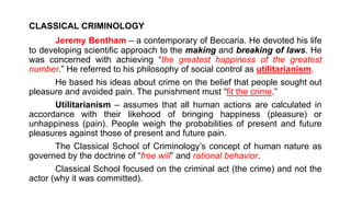 CLASSICAL CRIMINOLOGY
Jeremy Bentham – a contemporary of Beccaria. He devoted his life
to developing scientific approach to the making and breaking of laws. He
was concerned with achieving “the greatest happiness of the greatest
number.” He referred to his philosophy of social control as utilitarianism.
He based his ideas about crime on the belief that people sought out
pleasure and avoided pain. The punishment must “fit the crime.”
Utilitarianism – assumes that all human actions are calculated in
accordance with their likehood of bringing happiness (pleasure) or
unhappiness (pain). People weigh the probabilities of present and future
pleasures against those of present and future pain.
The Classical School of Criminology’s concept of human nature as
governed by the doctrine of “free will” and rational behavior.
Classical School focused on the criminal act (the crime) and not the
actor (why it was committed).
 