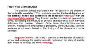 POSITIVIST CRIMINOLOGY
The positivist school originated in the 19th century in the context of
the “scientific revolution.” The positivists rejected the harsh legalism of
the classical school and substituted the concept of “free will” with the
doctrine of determinism. They focused on the constitutional approach to
crime, advocating that structure or physical characteristics of an individual
determine that person’s behavior. Since these characteristics are not
uniform, the positivists emphasized a philosophy of individualized, scientific
treatment of criminals, based on the findings of the physical and social
sciences.
Auguste Comte (1798-1857) – consider as the founder of positivist
school and sociology. He applied scientific methods in the study of society,
from where he adopted the word sociology.
 