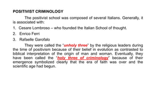 POSITIVIST CRIMINOLOGY
The positivist school was composed of several Italians. Generally, it
is associated with:
1. Cesare Lombroso – who founded the Italian School of thought.
2. Enrico Ferri
3. Rafaelle Garofalo
They were called the “unholy three” by the religious leaders during
the time of positivism because of their belief in evolution as contrasted to
biblical interpretation of the origin of man and woman. Eventually, they
have been called the “holy three of criminology” because of their
emergence symbolized clearly that the era of faith was over and the
scientific age had begun.
 