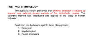 POSITIVIST CRIMINOLOGY
The positivist school presumes that criminal behavior is caused by
internal and external factors outside of the individual’s control. The
scientific method was introduced and applied to the study of human
behavior.
Positivism can be broken up into three (3) segments:
1. Biological
2. psychological
3. Social positivism
 