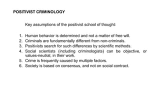 POSITIVIST CRIMINOLOGY
Key assumptions of the positivist school of thought:
1. Human behavior is determined and not a matter of free will.
2. Criminals are fundamentally different from non-criminals.
3. Positivists search for such differences by scientific methods.
4. Social scientists (including criminologists) can be objective, or
values-neutral, in their work.
5. Crime is frequently caused by multiple factors.
6. Society is based on consensus, and not on social contract.
 