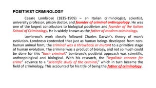 POSITIVIST CRIMINOLOGY
Cesare Lombroso (1835-1909) – an Italian criminologist, scientist,
university professor, prison doctor, and founder of criminal anthropology. He was
one of the largest contributors to biological positivism and founder of the Italian
School of Criminology. He is widely known as the father of modern criminology.
Lombroso’s work closely followed Charles Darwin’s theory of man’s
evolution. Lombroso contended that just as human beings developed from non-
human animal form, the criminal was a throwback or mutant to a primitive stage
of human evolution. The criminal was a product of biology, and not so much could
be done for this “born criminal.” Lombroso’s positivist approach was scientific,
anthropological and biological. With his research, the “legalistic concern for
crime” advance to a “scientific study of the criminal,” which in turn became the
field of criminology. This accounted for his title of being the father of criminology.
 