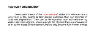 POSITIVIST CRIMINOLOGY
Lombroso’s theory of the “born criminal” states that criminals are a
lower form of life, nearer to their apelike ancestors than non-criminals in
traits and dispositions. They can be distinguished from non-criminals by
various atavistic stigmata, which refers to the physical features of creatures
at an earlier stage of development, before they became fully human beings
 