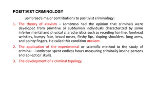 POSITIVIST CRIMINOLOGY
Lombroso’s major contributions to positivist criminology:
1. The theory of atavism – Lombroso had the opinion that criminals were
developed from primitive or subhuman individuals characterized by some
inferior mental and physical characteristics such as receding hairline, forehead
wrinkles, bumpy face, broad noses, fleshy lips, sloping shoulders, long arms,
and pointy fingers. He called this condition atavism.
2. The application of the experimental or scientific method to the study of
criminal – Lombroso spent endless hours measuring criminally insane persons
and epileptics’ skulls.
3. The development of a criminal typology.
 