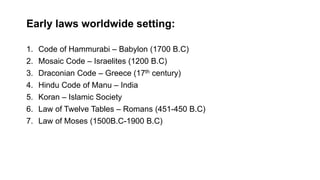 Early laws worldwide setting:
1. Code of Hammurabi – Babylon (1700 B.C)
2. Mosaic Code – Israelites (1200 B.C)
3. Draconian Code – Greece (17th century)
4. Hindu Code of Manu – India
5. Koran – Islamic Society
6. Law of Twelve Tables – Romans (451-450 B.C)
7. Law of Moses (1500B.C-1900 B.C)
 
