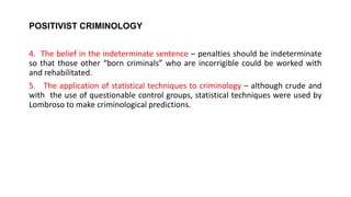 POSITIVIST CRIMINOLOGY
4. The belief in the indeterminate sentence – penalties should be indeterminate
so that those other “born criminals” who are incorrigible could be worked with
and rehabilitated.
5. The application of statistical techniques to criminology – although crude and
with the use of questionable control groups, statistical techniques were used by
Lombroso to make criminological predictions.
 