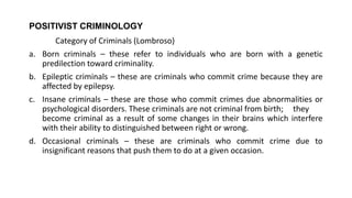 POSITIVIST CRIMINOLOGY
Category of Criminals (Lombroso)
a. Born criminals – these refer to individuals who are born with a genetic
predilection toward criminality.
b. Epileptic criminals – these are criminals who commit crime because they are
affected by epilepsy.
c. Insane criminals – these are those who commit crimes due abnormalities or
psychological disorders. These criminals are not criminal from birth; they
become criminal as a result of some changes in their brains which interfere
with their ability to distinguished between right or wrong.
d. Occasional criminals – these are criminals who commit crime due to
insignificant reasons that push them to do at a given occasion.
 