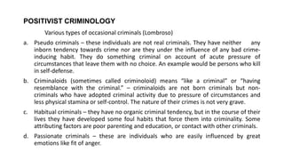 POSITIVIST CRIMINOLOGY
Various types of occasional criminals (Lombroso)
a. Pseudo criminals – these individuals are not real criminals. They have neither any
inborn tendency towards crime nor are they under the influence of any bad crime-
inducing habit. They do something criminal on account of acute pressure of
circumstances that leave them with no choice. An example would be persons who kill
in self-defense.
b. Criminaloids (sometimes called criminoloid) means “like a criminal” or “having
resemblance with the criminal.” – criminaloids are not born criminals but non-
criminals who have adopted criminal activity due to pressure of circumstances and
less physical stamina or self-control. The nature of their crimes is not very grave.
c. Habitual criminals – they have no organic criminal tendency, but in the course of their
lives they have developed some foul habits that force them into criminality. Some
attributing factors are poor parenting and education, or contact with other criminals.
d. Passionate criminals – these are individuals who are easily influenced by great
emotions like fit of anger.
 