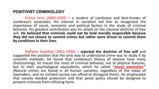 POSITIVIST CRIMINOLOGY
Enrico Ferri (1856-1929) – a student of Lombroso and best-known of
Lombroso’s associates. His interest in socialism led him to recognized the
importance of social, economic and political factors in the study of criminal
behavior. His greatest contribution was his attack on the classical doctrine of free
will. He believed that criminals could not be held morally responsible because
they did not choose to commit crimes but rather were driven to commit them
by conditions in their lives.
Raffaele Garofalo (1851-1934) – rejected the doctrine of free will and
supported the position that the only way to understand crime was to study it by
scientific methods. He found that Lombroso’s theory of atavism have many
shortcomings, he traced the roots of criminal behavior, not to physical features,
but to their psychological equivalents, which he called “moral anomalies.”
(Natural crimes are found in all human societies, regardless of the views of
lawmakers, and no civilized society can afford to disregard them). He emphasized
that society needed protection and that penal policy should be designed to
prevent criminals from inflicting harm.
 