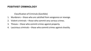 POSITIVIST CRIMINOLOGY
Classification of Criminals (Garofalo)
1. Murderers – those who are satisfied from vengeance or revenge.
2. Violent criminals – those who commit very serious crimes.
3. Thieves – those who commit crimes against property.
4. Lascivious criminals – those who commit crimes against chastity.
 