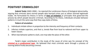 POSITIVIST CRIMINOLOGY
Gabriel Tarde (1843-1904) – he rejected the Lombrosian theory of biological abnormality,
arguing that criminals were normal people who learned crime just as others learned legitimate
trades. He formulated his theory in terms of laws of imitation or principles that governed the
process by which people became criminals. According to his thesis, individuals emulate behavior
patterns in much the same way that they copy styles of dress.
Pattern of emulation:
1. Individuals imitate others in proportion to the intensity and frequency of their contacts.
2. Inferiors imitate superiors, and that is, trends flow from local to national and from upper to
lower classes.
3. When two behavior patterns clash, one may take the place of the other.
Tarde’s major contribution in the study of the cause of crime was his concept of the
criminal as a professional type. He believed that most criminals went through a process of
training before finally becoming criminal.
 