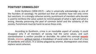POSITIVIST CRIMINOLOGY
Emile Durkheim (1858-1917) – who is universally acknowledge as one of
the founders of sociology. He pointed out that all societies have not only crime
but sanctions. In a strongly cohesive society, punishment of members who deviate
is used to reinforce the value system to remind people of what is right and what is
wrong, thereby preserving the pool of common belief and the solidarity of the
society. Punishment must be harsh to serve these ends.
According to Durkheim, crime is an inevitable aspect of society. It could
disappear only if all members of society had the same values, and such
standardization is neither possible or desirable. He called this concept anomie
(Greek, anomos, without norms), a breakdown of social order as a result of a loss
of standards and values. In a society plagued by anomie, disintegration and chaos
replace social cohesion.
 