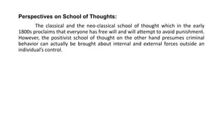 Perspectives on School of Thoughts:
The classical and the neo-classical school of thought which in the early
1800s proclaims that everyone has free will and will attempt to avoid punishment.
However, the positivist school of thought on the other hand presumes criminal
behavior can actually be brought about internal and external forces outside an
individual’s control.
 