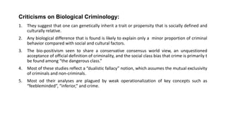 Criticisms on Biological Criminology:
1. They suggest that one can genetically inherit a trait or propensity that is socially defined and
culturally relative.
2. Any biological difference that is found is likely to explain only a minor proportion of criminal
behavior compared with social and cultural factors.
3. The bio-positivism seen to share a conservative consensus world view, an unquestioned
acceptance of official definition of criminality, and the social class bias that crime is primarily t
be found among “the dangerous class.”
4. Most of these studies reflect a “dualistic fallacy” notion, which assumes the mutual exclusivity
of criminals and non-criminals.
5. Most od their analyses are plagued by weak operationalization of key concepts such as
“feebleminded”, “inferior,” and crime.
 
