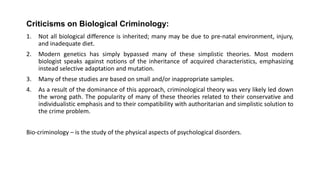 Criticisms on Biological Criminology:
1. Not all biological difference is inherited; many may be due to pre-natal environment, injury,
and inadequate diet.
2. Modern genetics has simply bypassed many of these simplistic theories. Most modern
biologist speaks against notions of the inheritance of acquired characteristics, emphasizing
instead selective adaptation and mutation.
3. Many of these studies are based on small and/or inappropriate samples.
4. As a result of the dominance of this approach, criminological theory was very likely led down
the wrong path. The popularity of many of these theories related to their conservative and
individualistic emphasis and to their compatibility with authoritarian and simplistic solution to
the crime problem.
Bio-criminology – is the study of the physical aspects of psychological disorders.
 