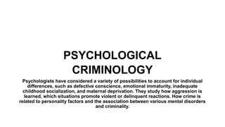 PSYCHOLOGICAL
CRIMINOLOGY
Psychologists have considered a variety of possibilities to account for individual
differences, such as defective conscience, emotional immaturity, inadequate
childhood socialization, and maternal deprivation. They study how aggression is
learned, which situations promote violent or delinquent reactions. How crime is
related to personality factors and the association between various mental disorders
and criminality.
 