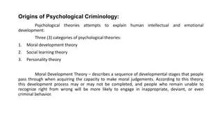 Origins of Psychological Criminology:
Psychological theories attempts to explain human intellectual and emotional
development:
Three (3) categories of psychological theories:
1. Moral development theory
2. Social learning theory
3. Personality theory
Moral Development Theory – describes a sequence of developmental stages that people
pass through when acquiring the capacity to make moral judgements. According to this theory,
this development process may or may not be completed, and people who remain unable to
recognize right from wrong will be more likely to engage in inappropriate, deviant, or even
criminal behavior.
 