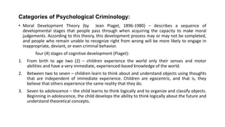 Categories of Psychological Criminology:
• Moral Development Theory (by Jean Piaget, 1896-1980) – describes a sequence of
developmental stages that people pass through when acquiring the capacity to make moral
judgements. According to this theory, this development process may or may not be completed,
and people who remain unable to recognize right from wrong will be more likely to engage in
inappropriate, deviant, or even criminal behavior.
four (4) stages of cognitive development (Piaget):
1. From birth to age two (2) – children experience the world only their senses and motor
abilities and have a very immediate, experienced-based knowledge of the world.
2. Between two to seven – children learn to think about and understand objects using thoughts
that are independent of immediate experience. Children are egocentric, and that is, they
believe that others experience the same reality that they do.
3. Seven to adolescence – the child learns to think logically and to organize and classify objects.
Beginning in adolescence, the child develops the ability to think logically about the future and
understand theoretical concepts.
 