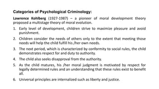 Categories of Psychological Criminology:
Lawrence Kohlberg (1927-1987) – a pioneer of moral development theory
proposed a multistage theory of moral evolution.
1. Early level of development, children strive to maximize pleasure and avoid
punishment.
2. Children consider the needs of others only to the extent that meeting those
needs will help the child fulfill his /her own needs.
3. The next period, which is characterized by conformity to social rules, the child
demonstrates respect for and duty to authority.
4. The child also seeks disapproval from the authority.
5. As the child matures, his /her moral judgment is motivated by respect for
legally determined rules and an understanding that these rules exist to benefit
all.
6. Universal principles are internalized such as liberty and justice.
 
