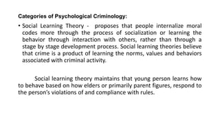 Categories of Psychological Criminology:
• Social Learning Theory - proposes that people internalize moral
codes more through the process of socialization or learning the
behavior through interaction with others, rather than through a
stage by stage development process. Social learning theories believe
that crime is a product of learning the norms, values and behaviors
associated with criminal activity.
Social learning theory maintains that young person learns how
to behave based on how elders or primarily parent figures, respond to
the person’s violations of and compliance with rules.
 