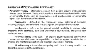 Categories of Psychological Criminology:
• Personality Theory – attempts to explain how people acquire predispositions
toward certin behavior. These predispositions are sometimes discussed in terms
of personality traits, such as impulsiveness and stubbornness, or personality
types, such as introvert and extrovert.
Personality – defined as the reasonably stable patterns of behavior,
including thoughts and emotions that distinguish one person from another.
Intelligence - refers to the general mental capability to reason, solve
problems, think abstractly, learn and understand new material, and profit from
past experience.
Henry Maudsley (1835-1918) - an English psychologist also believes that
criminals are morally insane. He argued that criminals as a group are defective on
physical and mental organization and thus lack any sense of morality.
Moral Insanity – is an inherent quality, and crime is a way in which the
deviant can express pathological urges.
 