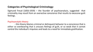 Categories of Psychological Criminology:
Sigmund Freud (1856-1939) – the founder of psychoanalysis, suggested that
criminality may result from an overactive conscience that results to excessive guilt
feelings.
Psychoanalytic theory
- this theory blames criminal or delinquent behavior to a conscience that is
either so overbearing that is arouses feelings of guilt, or so weak that it cannot
control the individual’s impulses and leads to a need for immediate gratification.
 