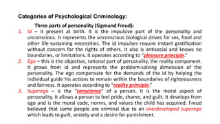 Categories of Psychological Criminology:
Three parts of personality (Sigmund Freud):
1. Id – it present at birth. It is the impulsive part of the personality and
unconscious. It represents the unconscious biological drives for sex, food and
other life-sustaining necessities. The id impulses require instant gratification
without concern for the rights of others. It also is antisocial and knows no
boundaries, or limitations. It operates according to “pleasure principle.”
2. Ego – this is the objective, rational part of personality, the reality component.
It grows from id and represents the problem-solving dimension of the
personality. The ego compensate for the demands of the id by helping the
individual guide his actions to remain within the boundaries of righteousness
and fairness. It operates according to “reality principle.”
3. Superego – is the “conscience” of a person. It is the moral aspect of
personality. It allows a person to feel pride, shame, and guilt. It develops from
ego and is the moral code, norms, and values the child has acquired. Freud
believed that some people are criminal due to an overdeveloped superego
which leads to guilt, anxiety and a desire for punishment.
 