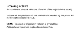 Breaking of laws
All violations of laws are violations of the will of the majority in the society.
Violation of the provisions of the criminal laws created by the public thru
representation is called CRIME.
CRIME – is an act or omission in violation of criminal law.
Act is outward movement tending to produce effect.
 