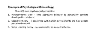 Concepts of Psychological Criminology;
Three (3) main psychological perspective:
1. Psychodynamic view – links aggressive behavior to personality conflicts
developed in childhood.
2. Cognitive theory – is concerned with human developments and how people
perceive the world.
3. Social Learning theory – sees criminality as learned behavior.
 