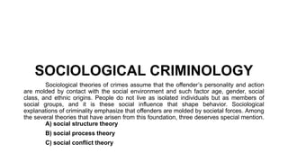 SOCIOLOGICAL CRIMINOLOGY
Sociological theories of crimes assume that the offender’s personality and action
are molded by contact with the social environment and such factor age, gender, social
class, and ethnic origins. People do not live as isolated individuals but as members of
social groups, and it is these social influence that shape behavior. Sociological
explanations of criminality emphasize that offenders are molded by societal forces. Among
the several theories that have arisen from this foundation, three deserves special mention.
A) social structure theory
B) social process theory
C) social conflict theory
 