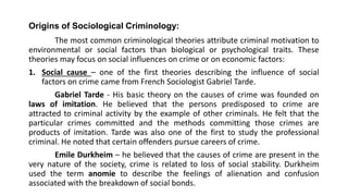 Origins of Sociological Criminology:
The most common criminological theories attribute criminal motivation to
environmental or social factors than biological or psychological traits. These
theories may focus on social influences on crime or on economic factors:
1. Social cause – one of the first theories describing the influence of social
factors on crime came from French Sociologist Gabriel Tarde.
Gabriel Tarde - His basic theory on the causes of crime was founded on
laws of imitation. He believed that the persons predisposed to crime are
attracted to criminal activity by the example of other criminals. He felt that the
particular crimes committed and the methods committing those crimes are
products of imitation. Tarde was also one of the first to study the professional
criminal. He noted that certain offenders pursue careers of crime.
Emile Durkheim – he believed that the causes of crime are present in the
very nature of the society, crime is related to loss of social stability. Durkheim
used the term anomie to describe the feelings of alienation and confusion
associated with the breakdown of social bonds.
 