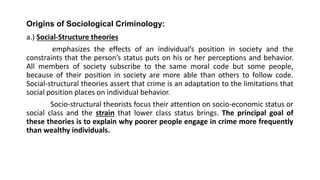 Origins of Sociological Criminology:
a.) Social-Structure theories
emphasizes the effects of an individual’s position in society and the
constraints that the person’s status puts on his or her perceptions and behavior.
All members of society subscribe to the same moral code but some people,
because of their position in society are more able than others to follow code.
Social-structural theories assert that crime is an adaptation to the limitations that
social position places on individual behavior.
Socio-structural theorists focus their attention on socio-economic status or
social class and the strain that lower class status brings. The principal goal of
these theories is to explain why poorer people engage in crime more frequently
than wealthy individuals.
 
