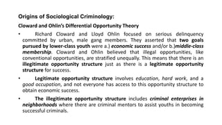 Origins of Sociological Criminology:
Cloward and Ohlin’s Differential Opportunity Theory
• Richard Cloward and Lloyd Ohlin focused on serious delinquency
committed by urban, male gang members. They asserted that two goals
pursued by lower-class youth were a.) economic success and/or b.)middle-class
membership. Cloward and Ohlin believed that illegal opportunities, like
conventional opportunities, are stratified unequally. This means that there is an
illegitimate opportunity structure just as there is a legitimate opportunity
structure for success.
• Legitimate opportunity structure involves education, hard work, and a
good occupation, and not everyone has access to this opportunity structure to
obtain economic success.
• The illegitimate opportunity structure includes criminal enterprises in
neighborhoods where there are criminal mentors to assist youths in becoming
successful criminals.
 