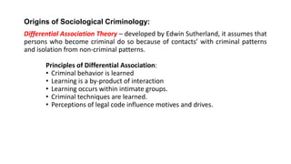Origins of Sociological Criminology:
Differential Association Theory – developed by Edwin Sutherland, it assumes that
persons who become criminal do so because of contacts’ with criminal patterns
and isolation from non-criminal patterns.
Principles of Differential Association:
• Criminal behavior is learned
• Learning is a by-product of interaction
• Learning occurs within intimate groups.
• Criminal techniques are learned.
• Perceptions of legal code influence motives and drives.
 