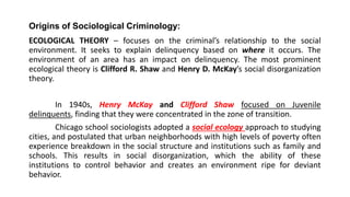 Origins of Sociological Criminology:
ECOLOGICAL THEORY – focuses on the criminal’s relationship to the social
environment. It seeks to explain delinquency based on where it occurs. The
environment of an area has an impact on delinquency. The most prominent
ecological theory is Clifford R. Shaw and Henry D. McKay’s social disorganization
theory.
In 1940s, Henry McKay and Clifford Shaw focused on Juvenile
delinquents, finding that they were concentrated in the zone of transition.
Chicago school sociologists adopted a social ecology approach to studying
cities, and postulated that urban neighborhoods with high levels of poverty often
experience breakdown in the social structure and institutions such as family and
schools. This results in social disorganization, which the ability of these
institutions to control behavior and creates an environment ripe for deviant
behavior.
 