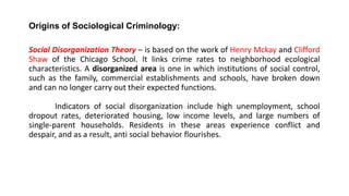 Origins of Sociological Criminology:
Social Disorganization Theory – is based on the work of Henry Mckay and Clifford
Shaw of the Chicago School. It links crime rates to neighborhood ecological
characteristics. A disorganized area is one in which institutions of social control,
such as the family, commercial establishments and schools, have broken down
and can no longer carry out their expected functions.
Indicators of social disorganization include high unemployment, school
dropout rates, deteriorated housing, low income levels, and large numbers of
single-parent households. Residents in these areas experience conflict and
despair, and as a result, anti social behavior flourishes.
 