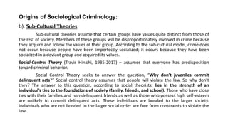 Origins of Sociological Criminology:
b). Sub-Cultural Theories
Sub-cultural theories assume that certain groups have values quite distinct from those of
the rest of society. Members of these groups will be disproportionately involved in crime because
they acquire and follow the values of their group. According to the sub-cultural model, crime does
not occur because people have been imperfectly socialized; it occurs because they have been
socialized in a deviant group and acquired its values.
Social-Control Theory (Travis Hirschi, 1935-2017) – assumes that everyone has predisposition
toward criminal behavior.
Social Control Theory seeks to answer the question, “Why don’t juveniles commit
delinquent acts?” Social control theory assumes that people will violate the law. So why don’t
they? The answer to this question, according to social theorists, lies in the strength of an
individual’s ties to the foundations of society (family, friends, and school). Those who have close
ties with their families and non-delinquent friends as well as those who possess high self-esteem
are unlikely to commit delinquent acts. These individuals are bonded to the larger society.
Individuals who are not bonded to the larger social order are free from constraints to violate the
law.
 