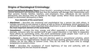 Origins of Sociological Criminology:
Social Control/Social Bonding Theory (Travis Hirschi) – according to Hirschi, people usually do not
commit delinquent acts because they fear that this behavior will damage their relationships with
their parents, friends, families, teachers, and employers; thus, individuals do not commit
delinquents acts because they are bonded to the larger society. When these social bonds are
broken or diminished, delinquency is likely.
Four elements of the social bond:
• Attachment – describes the emotional and psychological ties a person has with others. It
includes sensitivity to and interest in others as well as sense of belonging. Hirschi believed that
attachment to parents is more important than attachment to peers and school. Attachment is
the most important element of the social bond.
• Commitment – involves the time, energy, and effort expended in conventional action. For
example, someone who has worked hard to get a good education is not likely to jeopardize
those efforts by committing crime. The more conventional assets people have—such as an
education, job, and home – the less likely they are to commit crime.
• Involvement – means significant time and attention spent in conventional activities, which
leaves little time for illegal behavior. People who are busy working, going to school, and raising
children are far less likely to commit crime. They do not have the spare time to indulge
temptations to commit crimes.
• Belief – describes the acceptance of moral legitimacy of law and authority, with an
understanding that the law should be obeyed.
 