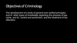 Objectives of Criminology
The development of a body of general and verified principles
and of other types of knowledge regarding this process of law,
crime, and its control and prevention, and the treatment of the
offenders.
 