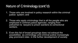 Nature of Criminology(cont’d)
1. Those who are involved in policy research within the criminal
justice system; and
2. Those who apply criminology that is all the people who are
employed in criminal justice agencies ,ranging from
policemen to lawyers to prison wardens to correctional
workers.
3. Even this list of broad groupings does not exhaust the
possibilities as criminology and criminal justice increasingly
play prominent roles in the further development of society.
 