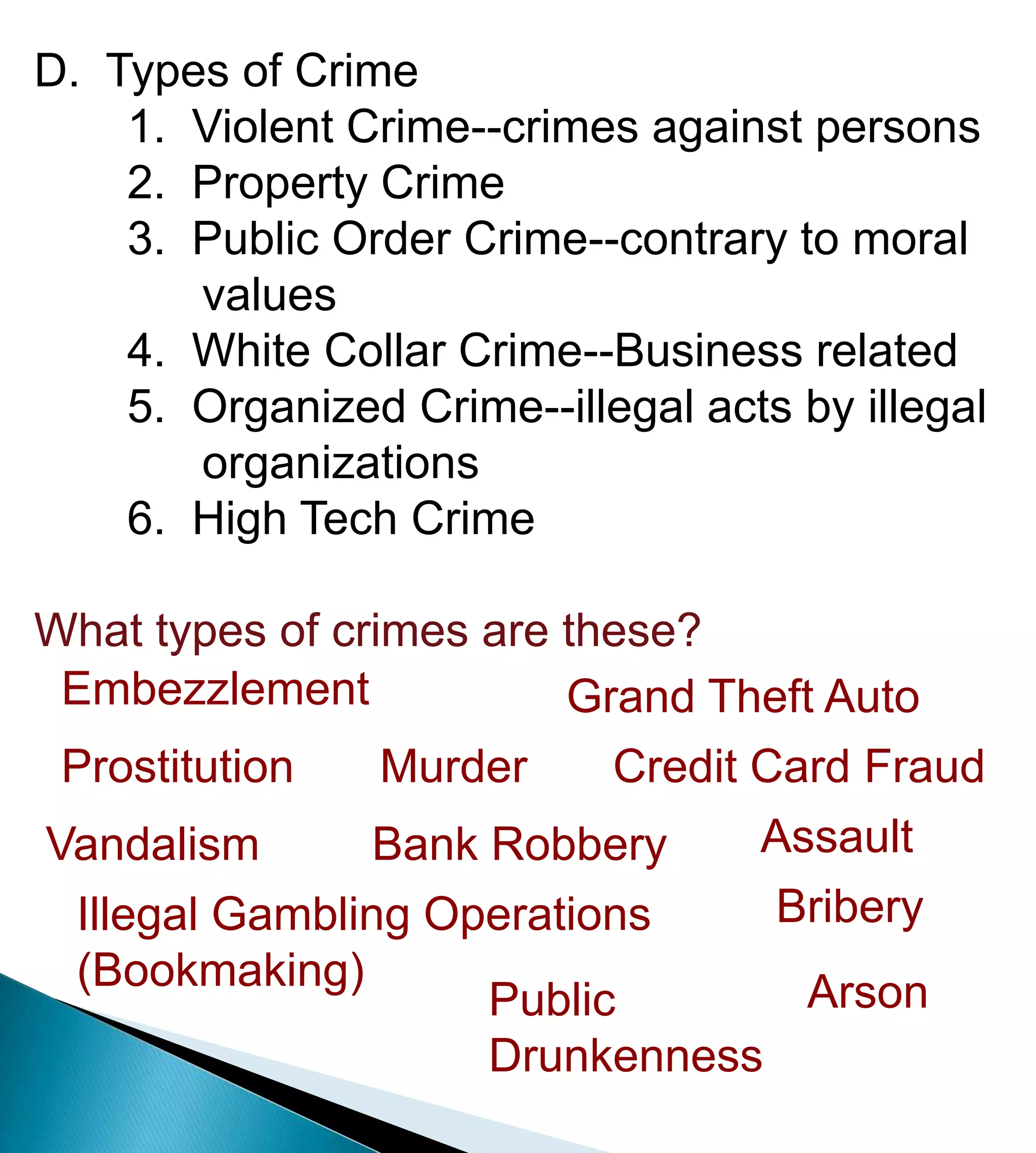D.  Types of Crime	1.  Violent Crime--crimes against persons	2.  Property Crime	3.  Public Order Crime--contrary to moral              values	4.  White Collar Crime--Business related	5.  Organized Crime--illegal acts by illegal              organizations	6.  High Tech CrimeWhat types of crimes are these?EmbezzlementGrand Theft AutoMurderProstitutionCredit Card FraudAssaultVandalismBank RobberyBriberyIllegal Gambling Operations (Bookmaking)ArsonPublic Drunkenness